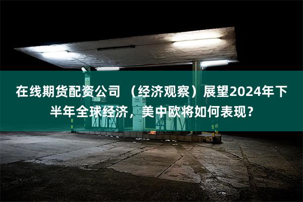 在线期货配资公司 (经济观察)展望2024年下半年全球经济,美中欧将如何表现?