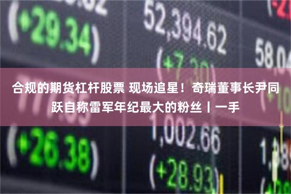 合规的期货杠杆股票 现场追星!奇瑞董事长尹同跃自称雷军年纪最大的粉丝丨一手