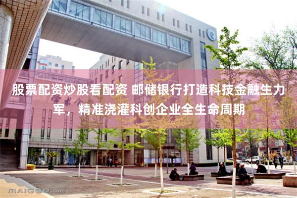 股票配资炒股看配资 邮储银行打造科技金融生力军,精准浇灌科创企业全生命周期