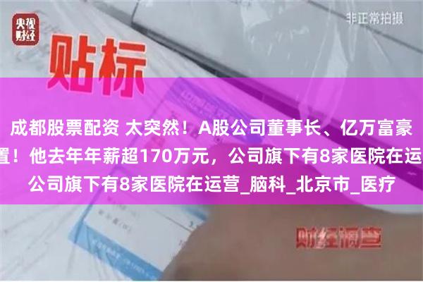 成都股票配资 太突然!A股公司董事长、亿万富豪张阳被立案调查、留置!他去年年薪超170万元,公司旗下有8家医院在运营_脑科_北京市_医疗