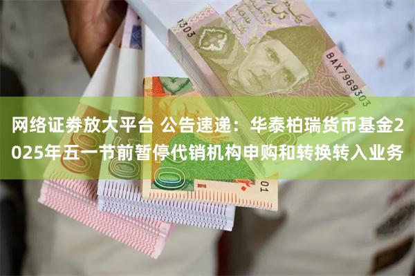 网络证劵放大平台 公告速递：华泰柏瑞货币基金2025年五一节前暂停代销机构申购和转换转入业务