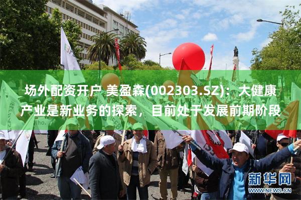 场外配资开户 美盈森(002303.SZ)：大健康产业是新业务的探索，目前处于发展前期阶段