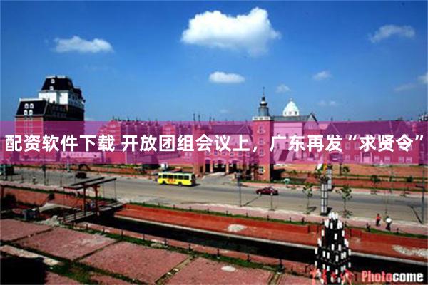 配资软件下载 开放团组会议上,广东再发“求贤令”