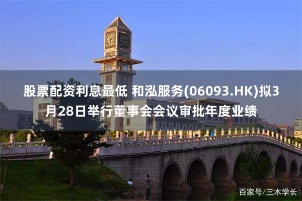 股票配资利息最低 和泓服务(06093.HK)拟3月28日举行董事会会议审批年度业绩