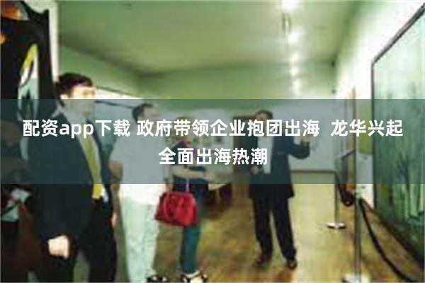 配资app下载 政府带领企业抱团出海 龙华兴起全面出海热潮