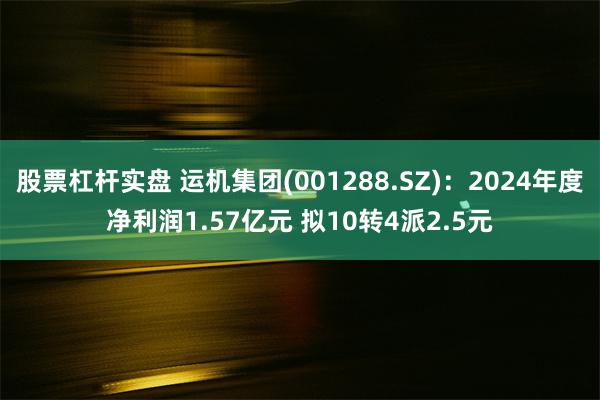 股票杠杆实盘 运机集团(001288.SZ):2024年度净利润1.57亿元 拟10转4派2.5元
