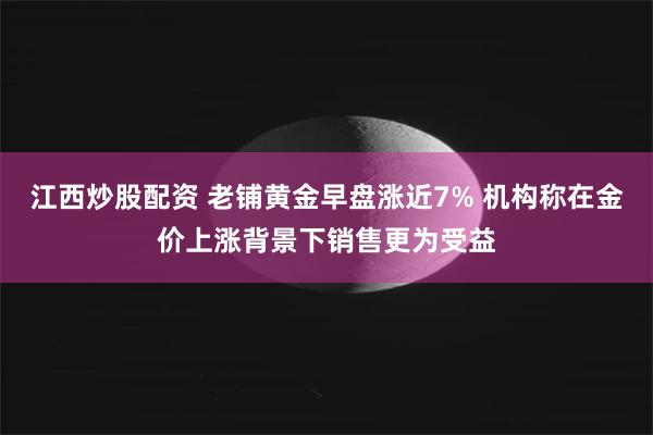 江西炒股配资 老铺黄金早盘涨近7% 机构称在金价上涨背景下销售更为受益
