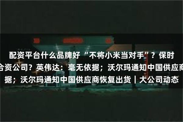配资平台什么品牌好 “不将小米当对手”?保时捷中国回应;在中国建合资公司?英伟达:毫无依据;沃尔玛通知中国供应商恢复出货|大公司动态