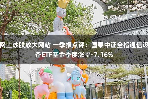 网上炒股放大网站 一季报点评:国泰中证全指通信设备ETF基金季度涨幅-7.16%