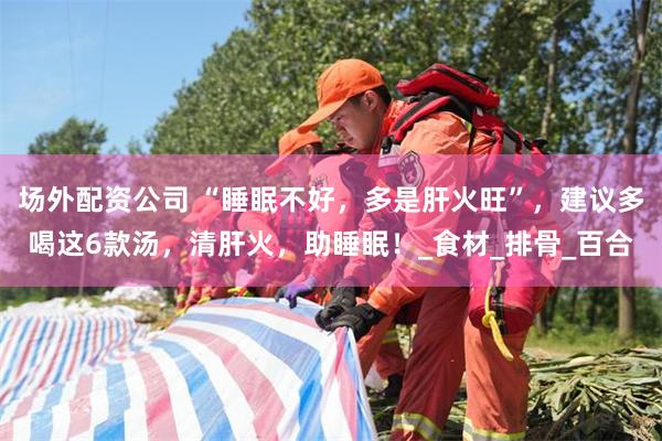 场外配资公司 “睡眠不好,多是肝火旺”,建议多喝这6款汤,清肝火,助睡眠!_食材_排骨_百合