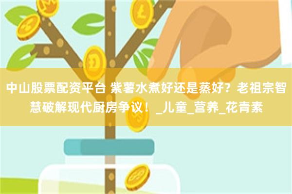 中山股票配资平台 紫薯水煮好还是蒸好?老祖宗智慧破解现代厨房争议!_儿童_营养_花青素