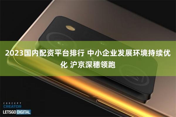 2023国内配资平台排行 中小企业发展环境持续优化 沪京深穗领跑