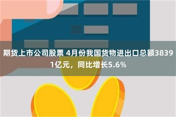 期货上市公司股票 4月份我国货物进出口总额38391亿元,同比增长5.6%