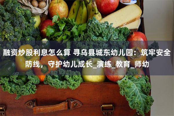 融资炒股利息怎么算 寻乌县城东幼儿园:筑牢安全防线,守护幼儿成长_演练_教育_师幼