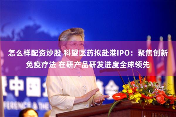 怎么样配资炒股 科望医药拟赴港IPO:聚焦创新免疫疗法 在研产品研发进度全球领先