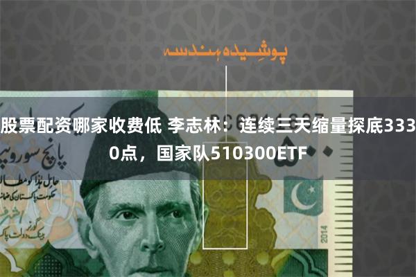 股票配资哪家收费低 李志林:连续三天缩量探底3330点,国家队510300ETF