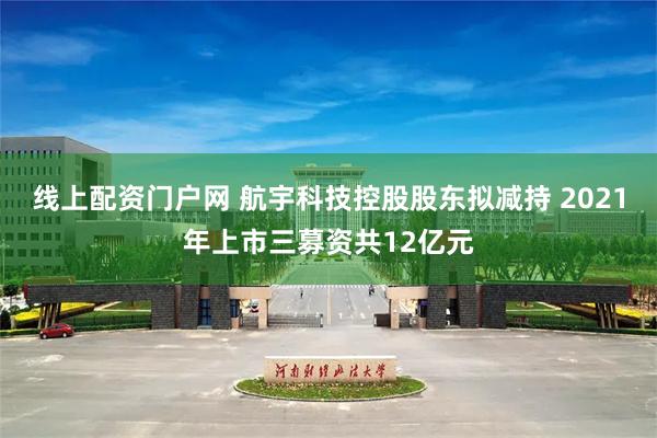 线上配资门户网 航宇科技控股股东拟减持 2021年上市三募资共12亿元