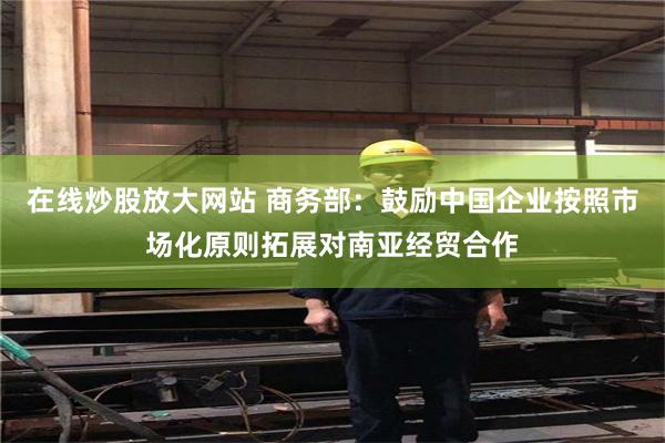 在线炒股放大网站 商务部:鼓励中国企业按照市场化原则拓展对南亚经贸合作