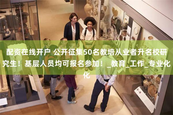 配资在线开户 公开征集50名教培从业者升名校研究生!基层人员均可报名参加!_教育_工作_专业化