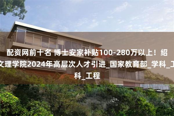 配资网前十名 博士安家补贴100-280万以上!绍兴文理学院2024年高层次人才引进_国家教育部_学科_工程