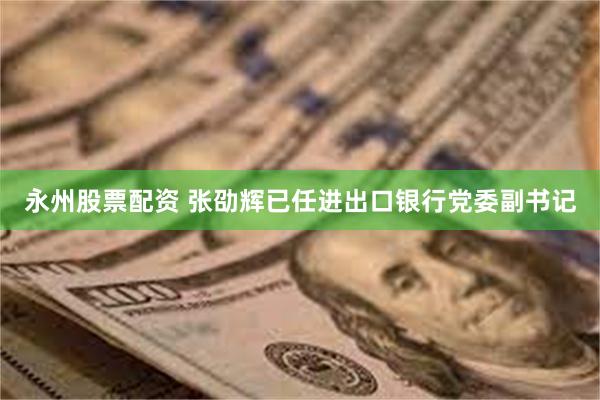 永州股票配资 张劭辉已任进出口银行党委副书记