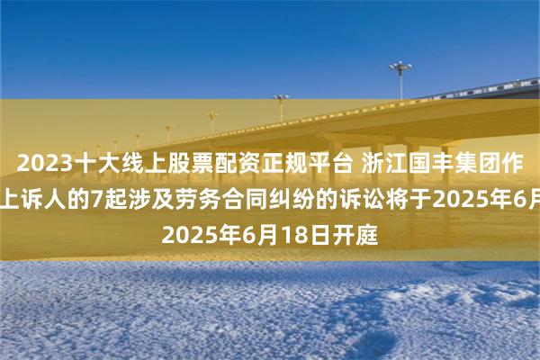 2023十大线上股票配资正规平台 浙江国丰集团作为被告/被上诉人的7起涉及劳务合同纠纷的诉讼将于2025年6月18日开庭