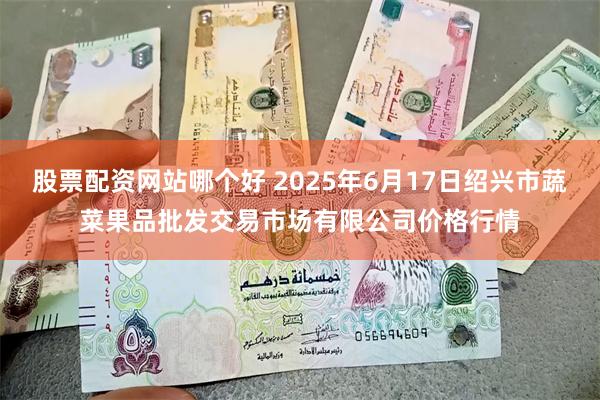 股票配资网站哪个好 2025年6月17日绍兴市蔬菜果品批发交易市场有限公司价格行情
