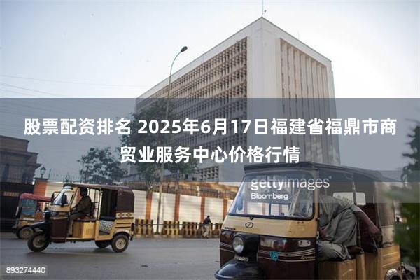 股票配资排名 2025年6月17日福建省福鼎市商贸业服务中心价格行情