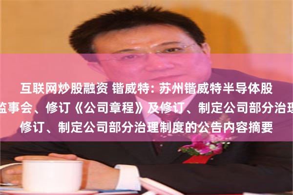 互联网炒股融资 锴威特: 苏州锴威特半导体股份有限公司关于取消监事会、修订《公司章程》及修订、制定公司部分治理制度的公告内容摘要