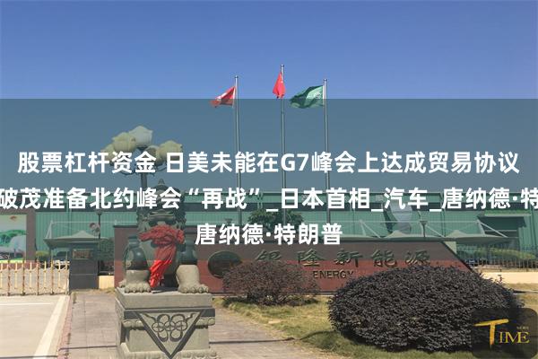股票杠杆资金 日美未能在G7峰会上达成贸易协议,石破茂准备北约峰会“再战”_日本首相_汽车_唐纳德·特朗普