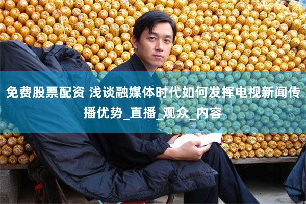 免费股票配资 浅谈融媒体时代如何发挥电视新闻传播优势_直播_观众_内容
