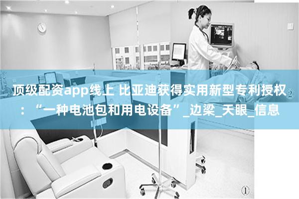 顶级配资app线上 比亚迪获得实用新型专利授权:“一种电池包和用电设备”_边梁_天眼_信息