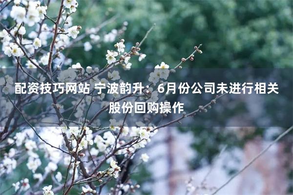配资技巧网站 宁波韵升：6月份公司未进行相关股份回购操作