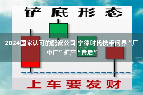 2024国家认可的配资公司 宁德时代携手问界“厂中厂”扩产“背后”
