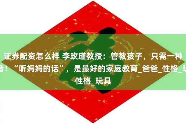 证券配资怎么样 李玫瑾教授:管教孩子,只需一种声音!“听妈妈的话”,是最好的家庭教育_爸爸_性格_玩具