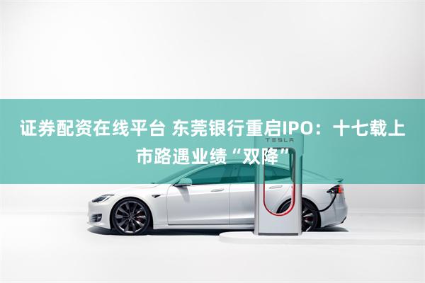 证券配资在线平台 东莞银行重启IPO:十七载上市路遇业绩“双降”