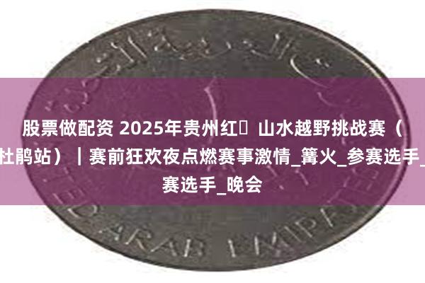 股票做配资 2025年贵州红・山水越野挑战赛(百里杜鹃站)|赛前狂欢夜点燃赛事激情_篝火_参赛选手_晚会