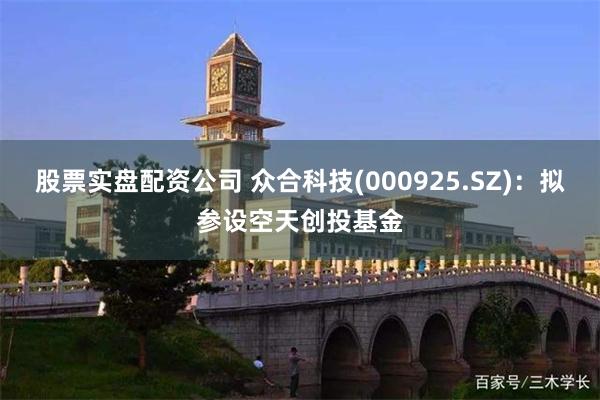 股票实盘配资公司 众合科技(000925.SZ):拟参设空天创投基金