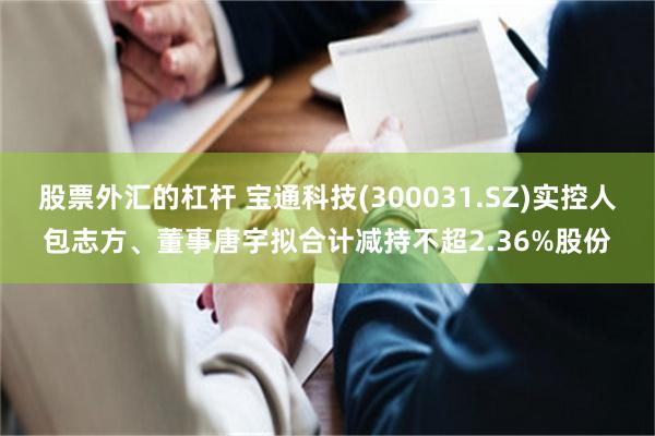 股票外汇的杠杆 宝通科技(300031.SZ)实控人包志方、董事唐宇拟合计减持不超2.36%股份