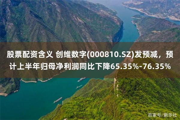 股票配资含义 创维数字(000810.SZ)发预减,预计上半年归母净利润同比下降65.35%-76.35%