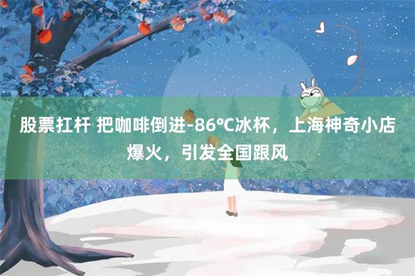 股票扛杆 把咖啡倒进-86℃冰杯,上海神奇小店爆火,引发全国跟风