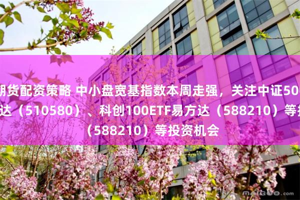 期货配资策略 中小盘宽基指数本周走强，关注中证500ETF易方达（510580）、科创100ETF易方达（588210）等投资机会