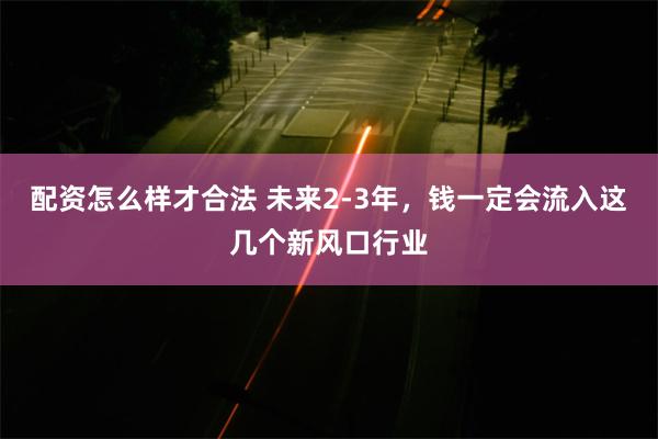 配资怎么样才合法 未来2-3年,钱一定会流入这几个新风口行业