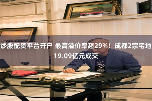 炒股配资平台开户 最高溢价率超29%!成都2宗宅地19.09亿元成交