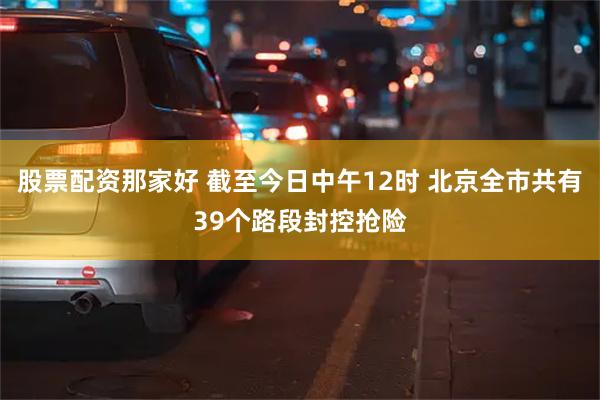 股票配资那家好 截至今日中午12时 北京全市共有39个路段封控抢险