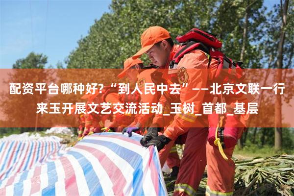 配资平台哪种好? “到人民中去”——北京文联一行来玉开展文艺交流活动_玉树_首都_基层