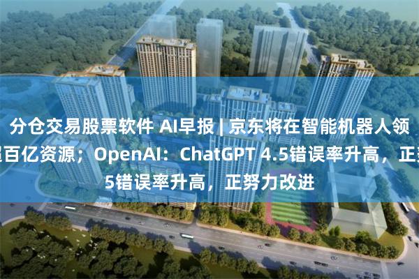 分仓交易股票软件 AI早报 | 京东将在智能机器人领域投入超百亿资源；OpenAI：ChatGPT 4.5错误率升高，正努力改进