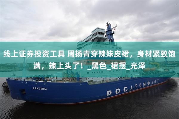 线上证券投资工具 周扬青穿辣妹皮裙，身材紧致饱满，辣上头了！_黑色_裙摆_光泽