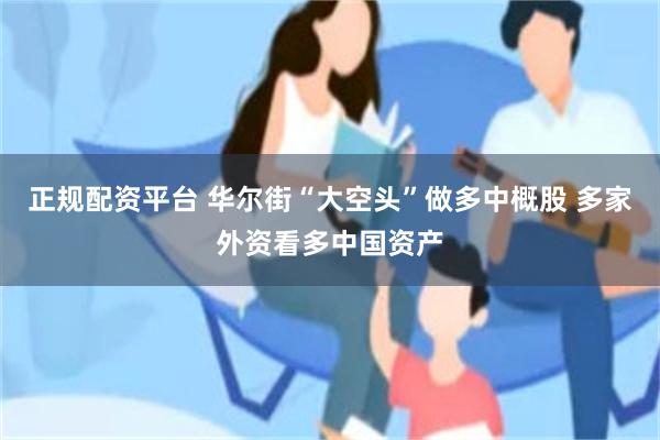 正规配资平台 华尔街“大空头”做多中概股 多家外资看多中国资产