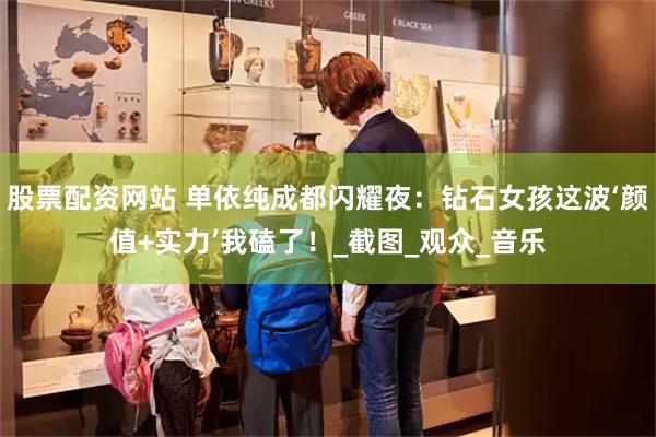 股票配资网站 单依纯成都闪耀夜：钻石女孩这波‘颜值+实力’我磕了！_截图_观众_音乐